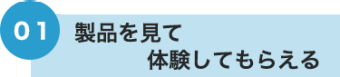 01 製品を見て・体験してもらえる