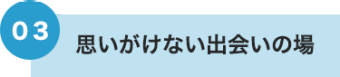 03 思いがけない出会いの場