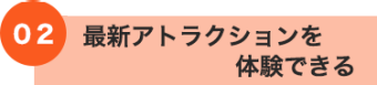 02 最新アトラクションを体験できる