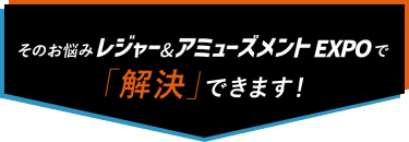 そのお悩み レジャー&アミューズメントEXPOで「解決」できます！